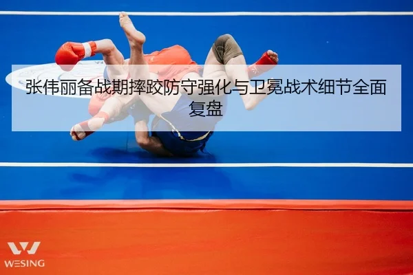张伟丽备战期摔跤防守强化与卫冕战术细节全面复盘